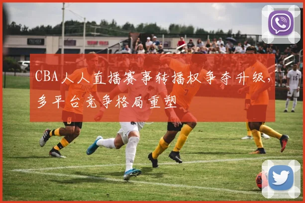 CBA人人直播赛事转播权争夺升级，多平台竞争格局重塑